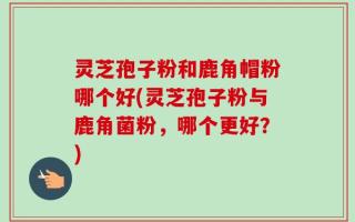 灵芝孢子粉和鹿角帽粉哪个好(灵芝孢子粉与鹿角菌粉，哪个更好？)
