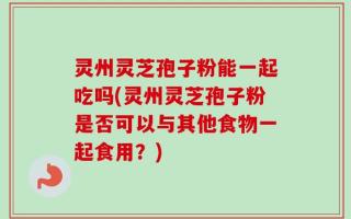 灵州灵芝孢子粉能一起吃吗(灵州灵芝孢子粉是否可以与其他食物一起食用？)