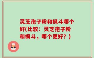 灵芝孢子粉和枫斗哪个好(比较：灵芝孢子粉和枫斗，哪个更好？)