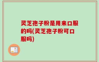 灵芝孢子粉是用来口服的吗(灵芝孢子粉可口服吗)