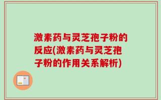 激素药与灵芝孢子粉的反应(激素药与灵芝孢子粉的作用关系解析)