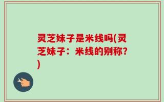 灵芝妹子是米线吗(灵芝妹子：米线的别称？)