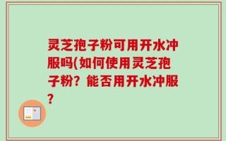 灵芝孢子粉可用开水冲服吗(如何使用灵芝孢子粉？能否用开水冲服？