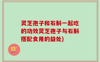 灵芝孢子和石斛一起吃的功效灵芝孢子与石斛搭配食用的益处)