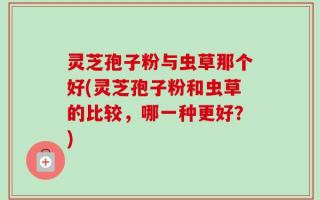灵芝孢子粉与虫草那个好(灵芝孢子粉和虫草的比较，哪一种更好？)