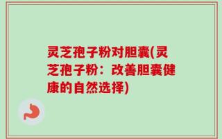 灵芝孢子粉对胆囊(灵芝孢子粉：改善胆囊健康的自然选择)