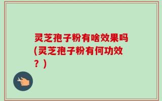 灵芝孢子粉有啥效果吗(灵芝孢子粉有何功效？)