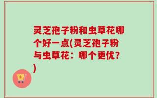 灵芝孢子粉和虫草花哪个好一点(灵芝孢子粉与虫草花：哪个更优？)