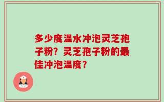 多少度温水冲泡灵芝孢子粉？灵芝孢子粉的最佳冲泡温度？