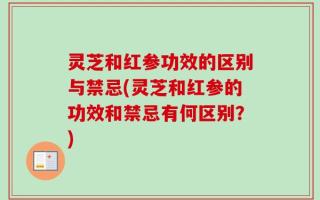 灵芝和红参功效的区别与禁忌(灵芝和红参的功效和禁忌有何区别？)