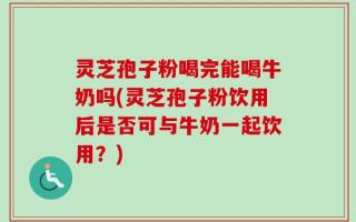 灵芝孢子粉喝完能喝牛奶吗(灵芝孢子粉饮用后是否可与牛奶一起饮用？)