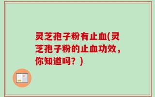 灵芝孢子粉有止血(灵芝孢子粉的止血功效，你知道吗？)