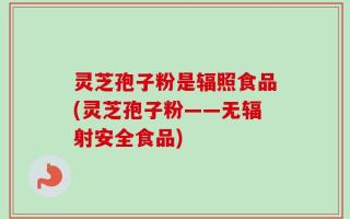 灵芝孢子粉是辐照食品(灵芝孢子粉——无辐射安全食品)