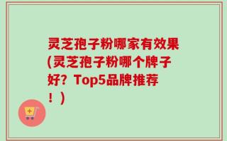 灵芝孢子粉哪家有效果(灵芝孢子粉哪个牌子好？Top5品牌推荐！)