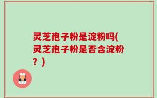 灵芝孢子粉是淀粉吗(灵芝孢子粉是否含淀粉？)