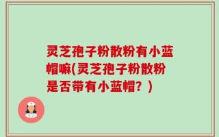 灵芝孢子粉散粉有小蓝帽嘛(灵芝孢子粉散粉是否带有小蓝帽？)