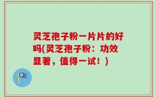 灵芝孢子粉一片片的好吗(灵芝孢子粉：功效显著，值得一试！)