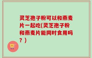 灵芝孢子粉可以和燕麦片一起吃(灵芝孢子粉和燕麦片能同时食用吗？)