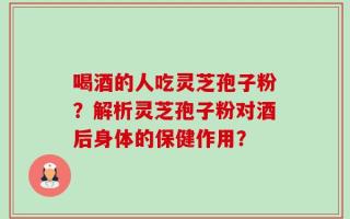 喝酒的人吃灵芝孢子粉？解析灵芝孢子粉对酒后身体的保健作用？