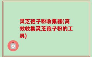 灵芝孢子粉收集器(高效收集灵芝孢子粉的工具)