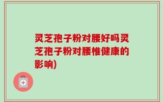 灵芝孢子粉对腰好吗灵芝孢子粉对腰椎健康的影响)