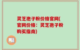 灵芝孢子粉价格官网(官网价格：灵芝孢子粉购买指南)