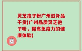 灵芝孢子粉广州滋补品干货(广州品质灵芝孢子粉，提高免疫力的健康体验)