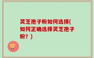 灵芝孢子粉如何选择(如何正确选择灵芝孢子粉？)