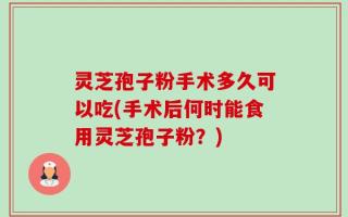 灵芝孢子粉手术多久可以吃(手术后何时能食用灵芝孢子粉？)