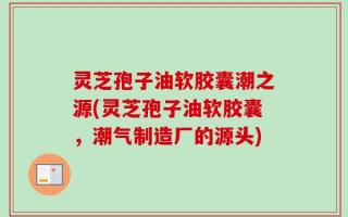 灵芝孢子油软胶囊潮之源(灵芝孢子油软胶囊，潮气制造厂的源头)