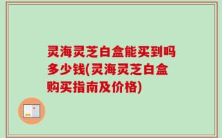 灵海灵芝白盒能买到吗多少钱(灵海灵芝白盒购买指南及价格)