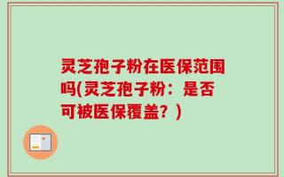 灵芝孢子粉在医保范围吗(灵芝孢子粉：是否可被医保覆盖？)