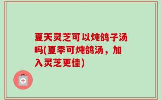 夏天灵芝可以炖鸽子汤吗(夏季可炖鸽汤，加入灵芝更佳)