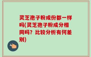 灵芝孢子粉成份都一样吗(灵芝孢子粉成分相同吗？比较分析有何差别)
