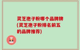 灵芝孢子粉哪个品牌牌(灵芝孢子粉排名前五的品牌推荐)