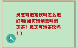 灵芝可泡茶饮吗怎么泡好喝(如何泡制美味灵芝茶？灵芝可泡茶饮吗？)