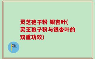 灵芝孢子粉 银杏叶(灵芝孢子粉与银杏叶的双重功效)