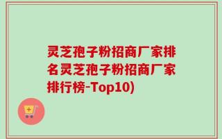 灵芝孢子粉招商厂家排名灵芝孢子粉招商厂家排行榜-Top10)