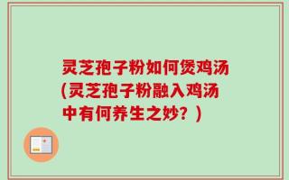 灵芝孢子粉如何煲鸡汤(灵芝孢子粉融入鸡汤中有何养生之妙？)