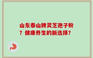 山东泰山牌灵芝孢子粉？健康养生的新选择？