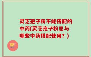 灵芝孢子粉不能搭配的中药(灵芝孢子粉忌与哪些中药搭配使用？)
