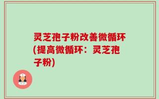 灵芝孢子粉改善微循环(提高微循环：灵芝孢子粉)