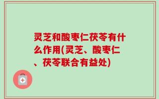 灵芝和酸枣仁茯苓有什么作用(灵芝、酸枣仁、茯苓联合有益处)