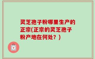 灵芝孢子粉哪里生产的正宗(正宗的灵芝孢子粉产地在何处？)