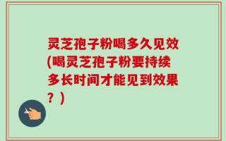 灵芝孢子粉喝多久见效(喝灵芝孢子粉要持续多长时间才能见到效果？)