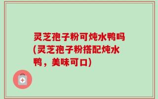 灵芝孢子粉可炖水鸭吗(灵芝孢子粉搭配炖水鸭，美味可口)