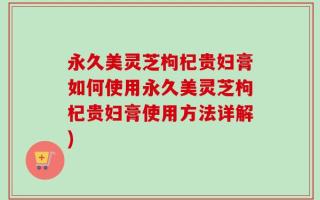 永久美灵芝枸杞贵妇膏如何使用永久美灵芝枸杞贵妇膏使用方法详解)