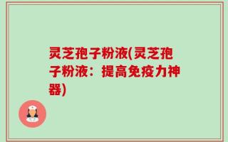 灵芝孢子粉液(灵芝孢子粉液：提高免疫力神器)