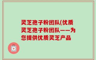 灵芝孢子粉团队(优质灵芝孢子粉团队——为您提供优质灵芝产品