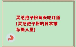 灵芝孢子粉每天吃几道(灵芝孢子粉的日常推荐摄入量)